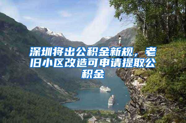 深圳将出公积金新规，老旧小区改造可申请提取公积金