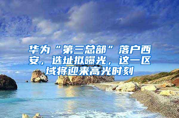 华为“第三总部”落户西安，选址拟曝光，这一区域将迎来高光时刻