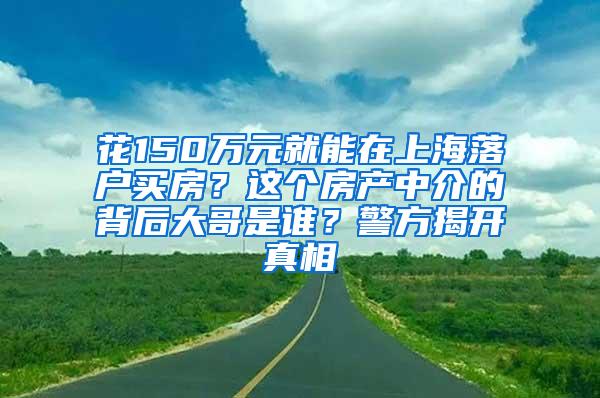 花150万元就能在上海落户买房？这个房产中介的背后大哥是谁？警方揭开真相
