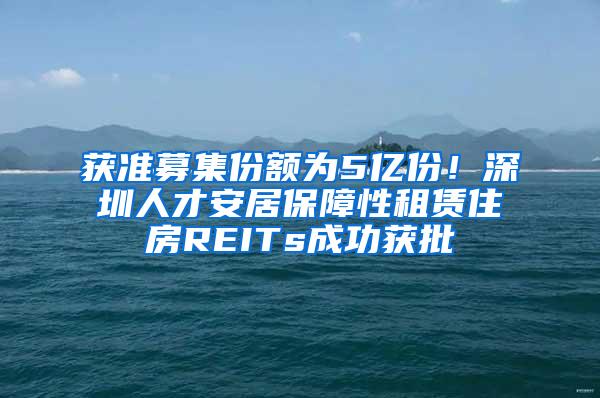 获准募集份额为5亿份！深圳人才安居保障性租赁住房REITs成功获批
