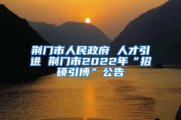 荆门市人民政府 人才引进 荆门市2022年“招硕引博”公告