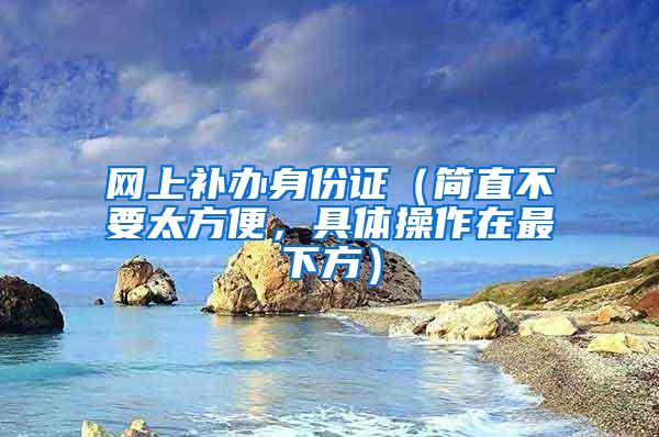网上补办身份证（简直不要太方便，具体操作在最下方）