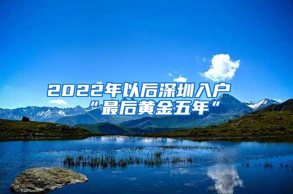 2022年以后深圳入户“最后黄金五年”