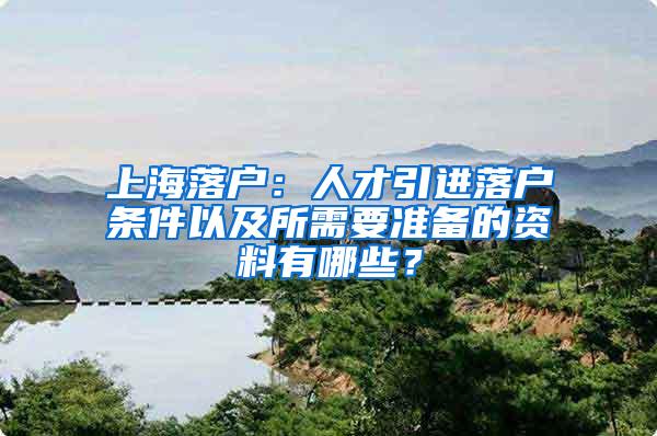 上海落户：人才引进落户条件以及所需要准备的资料有哪些？