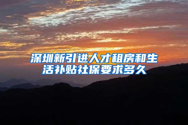 深圳新引进人才租房和生活补贴社保要求多久