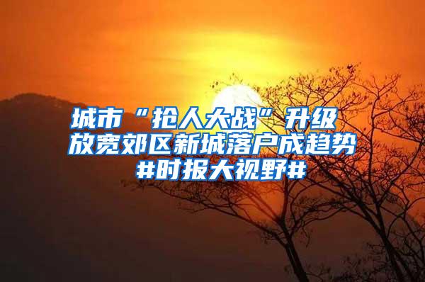 城市“抢人大战”升级 放宽郊区新城落户成趋势 #时报大视野#