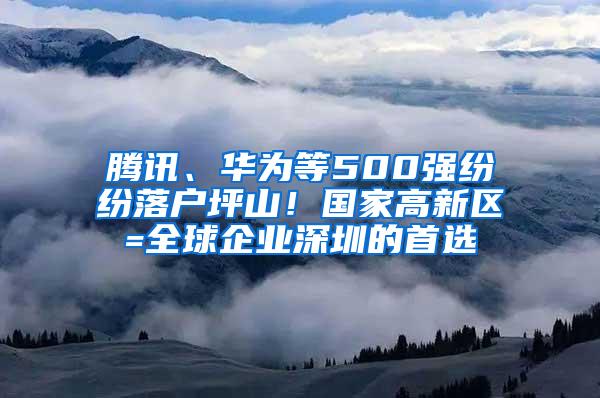 腾讯、华为等500强纷纷落户坪山！国家高新区=全球企业深圳的首选