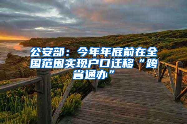公安部：今年年底前在全国范围实现户口迁移“跨省通办”