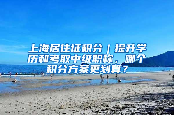 上海居住证积分｜提升学历和考取中级职称，哪个积分方案更划算？