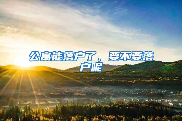 公寓能落户了，要不要落户呢