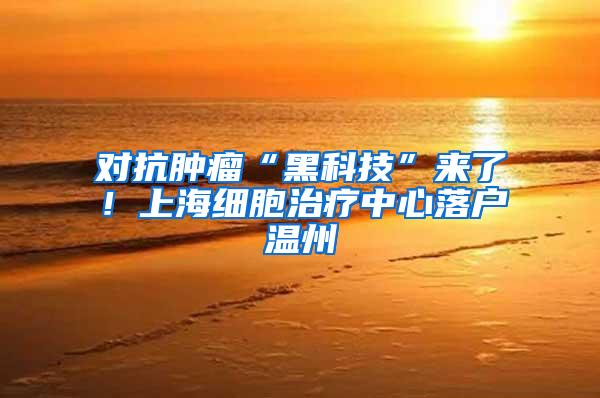 对抗肿瘤“黑科技”来了！上海细胞治疗中心落户温州