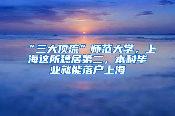“三大顶流”师范大学，上海这所稳居第二，本科毕业就能落户上海