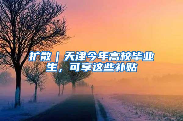 扩散｜天津今年高校毕业生，可享这些补贴
