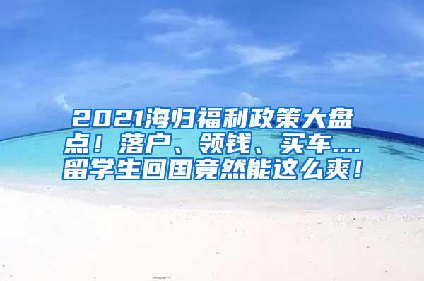 2021海归福利政策大盘点！落户、领钱、买车....留学生回国竟然能这么爽！