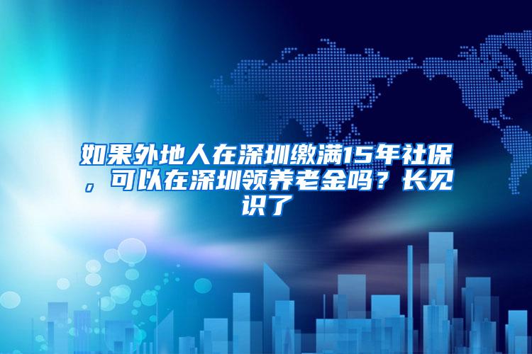 如果外地人在深圳缴满15年社保，可以在深圳领养老金吗？长见识了