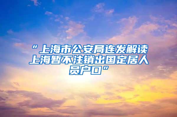 “上海市公安局连发解读 上海暂不注销出国定居人员户口”