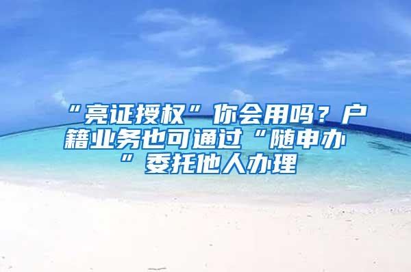 “亮证授权”你会用吗？户籍业务也可通过“随申办”委托他人办理