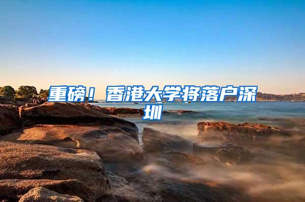重磅！香港大学将落户深圳