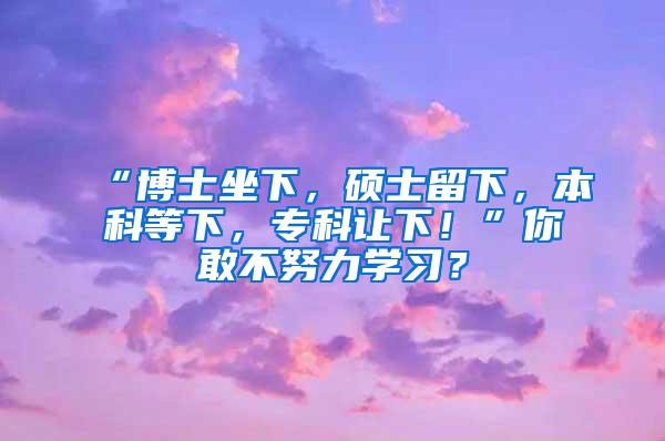 “博士坐下，硕士留下，本科等下，专科让下！”你敢不努力学习？