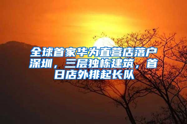 全球首家华为直营店落户深圳，三层独栋建筑，首日店外排起长队