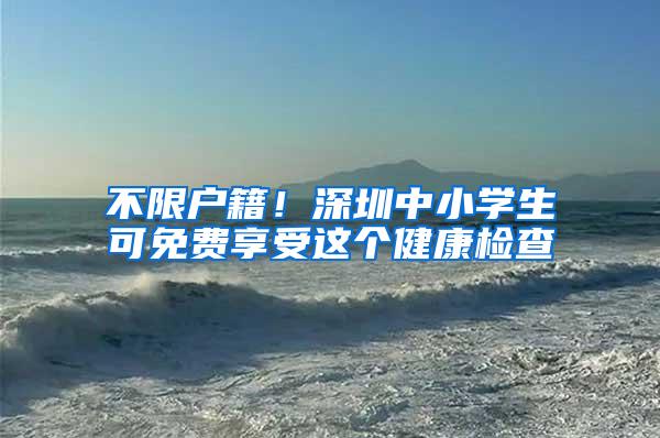 不限户籍！深圳中小学生可免费享受这个健康检查