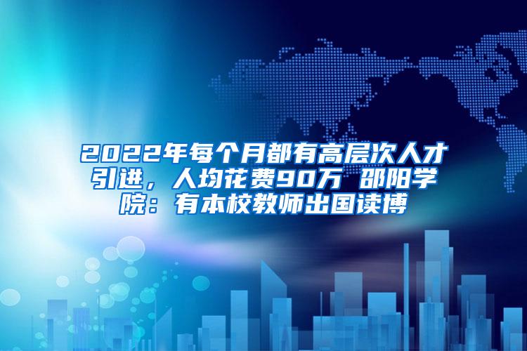 2022年每个月都有高层次人才引进，人均花费90万 邵阳学院：有本校教师出国读博