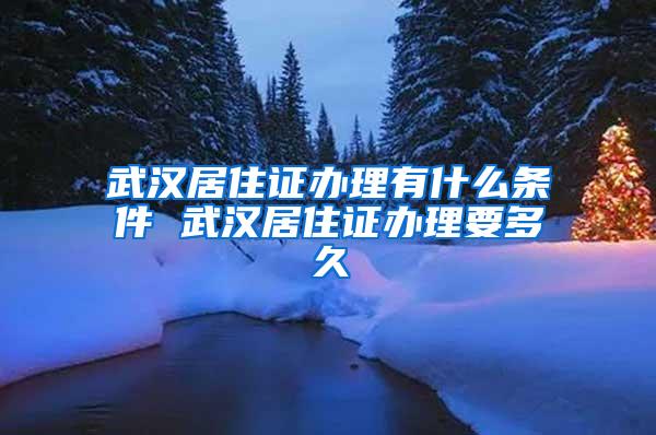 武汉居住证办理有什么条件 武汉居住证办理要多久