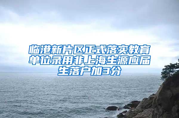 临港新片区正式落实教育单位录用非上海生源应届生落户加3分