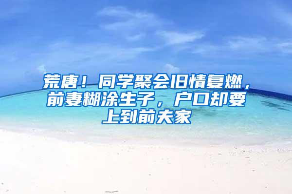 荒唐！同学聚会旧情复燃，前妻糊涂生子，户口却要上到前夫家