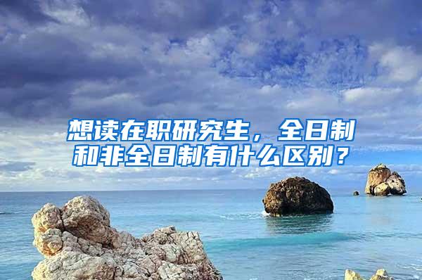 想读在职研究生，全日制和非全日制有什么区别？