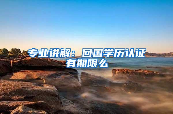 专业讲解：回国学历认证有期限么