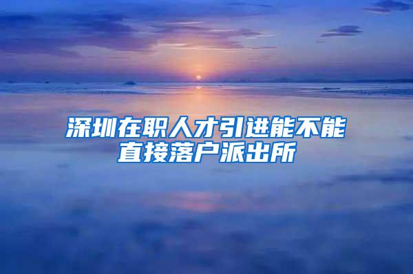 深圳在职人才引进能不能直接落户派出所