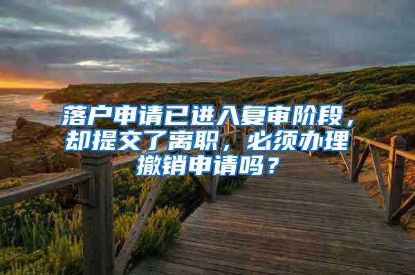 落户申请已进入复审阶段，却提交了离职，必须办理撤销申请吗？
