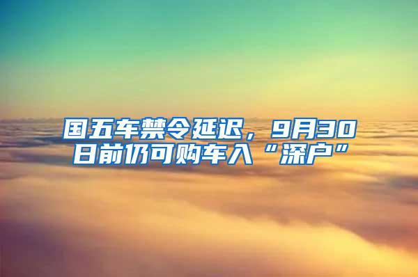 国五车禁令延迟，9月30日前仍可购车入“深户”
