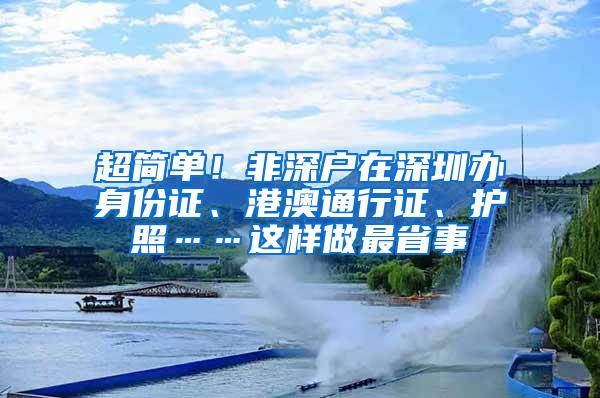 超简单！非深户在深圳办身份证、港澳通行证、护照……这样做最省事
