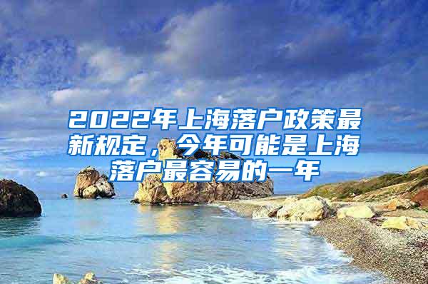 2022年上海落户政策最新规定，今年可能是上海落户最容易的一年