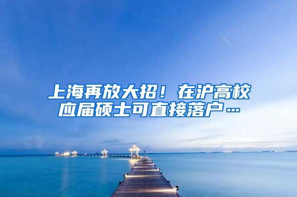 上海再放大招！在沪高校应届硕士可直接落户…