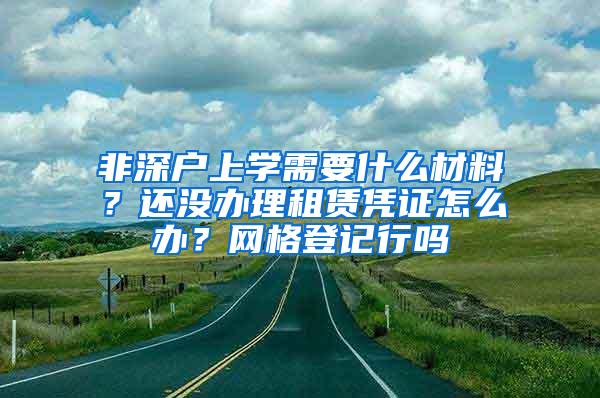 非深户上学需要什么材料？还没办理租赁凭证怎么办？网格登记行吗