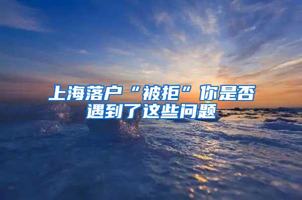 上海落户“被拒”你是否遇到了这些问题