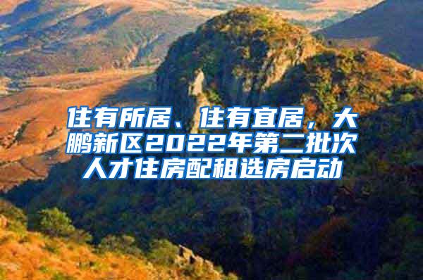住有所居、住有宜居，大鹏新区2022年第二批次人才住房配租选房启动