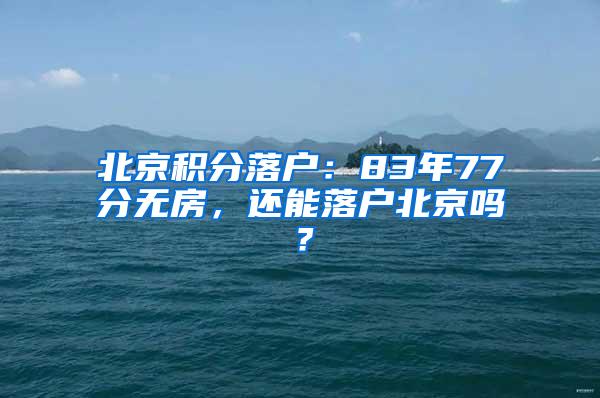 北京积分落户：83年77分无房，还能落户北京吗？