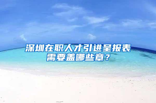 深圳在职人才引进呈报表需要盖哪些章？