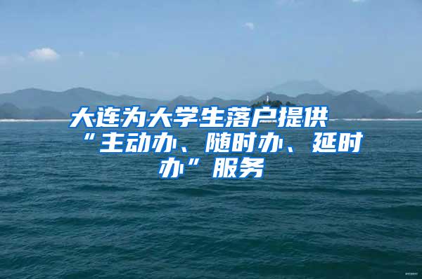 大连为大学生落户提供“主动办、随时办、延时办”服务