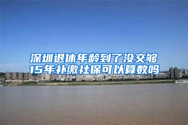 深圳退休年龄到了没交够15年补缴社保可以算数吗