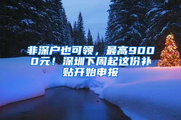 非深户也可领，最高9000元！深圳下周起这份补贴开始申报