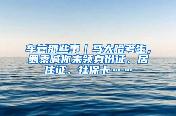 车管那些事｜马大哈考生，蜀黍喊你来领身份证、居住证、社保卡……