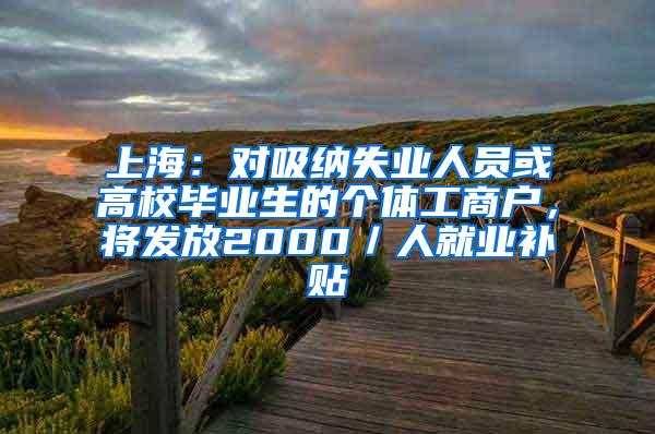 上海：对吸纳失业人员或高校毕业生的个体工商户，将发放2000／人就业补贴