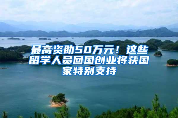 最高资助50万元！这些留学人员回国创业将获国家特别支持