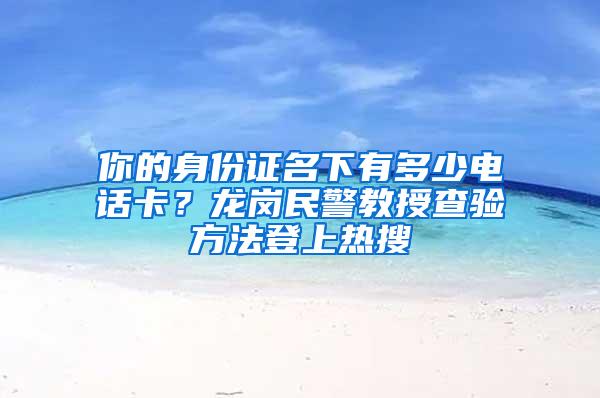 你的身份证名下有多少电话卡？龙岗民警教授查验方法登上热搜