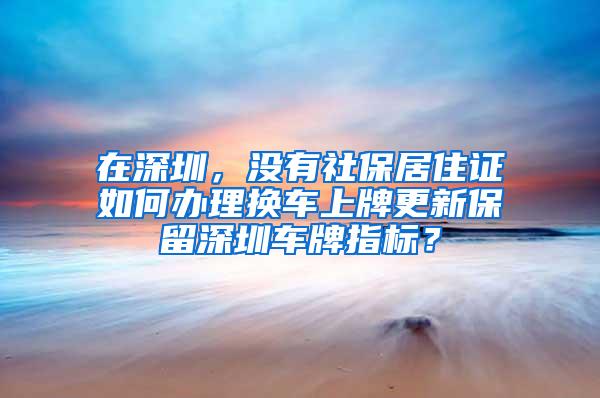 在深圳，没有社保居住证如何办理换车上牌更新保留深圳车牌指标？